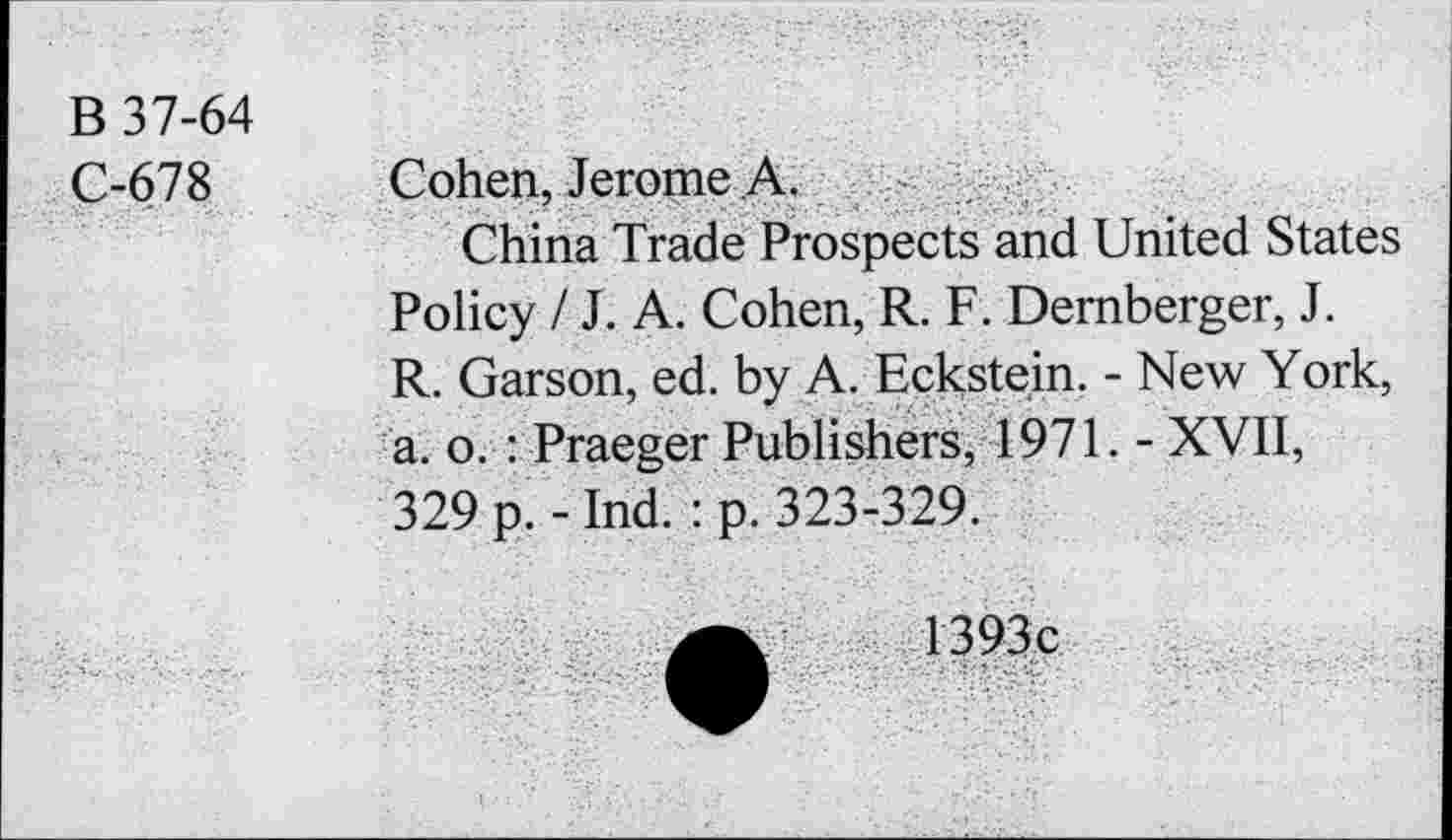 ﻿B 37-64
C-678 Cohen, Jerome A.
China Trade Prospects and United States Policy / J. A. Cohen, R. F. Demberger, J. R. Garson, ed. by A. Eckstein. - New York, a. o. : Praeger Publishers, 1971. - XVII, 329 p. - Ind. : p. 323-329.
1393c